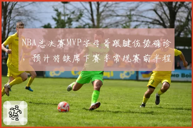 NBA总决赛MVP字母哥跟腱伤势确诊,预计将缺席下赛季常规赛前半程