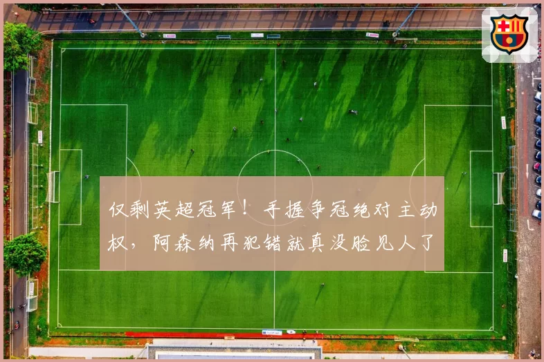 仅剩英超冠军！手握争冠绝对主动权，阿森纳再犯错就真没脸见人了