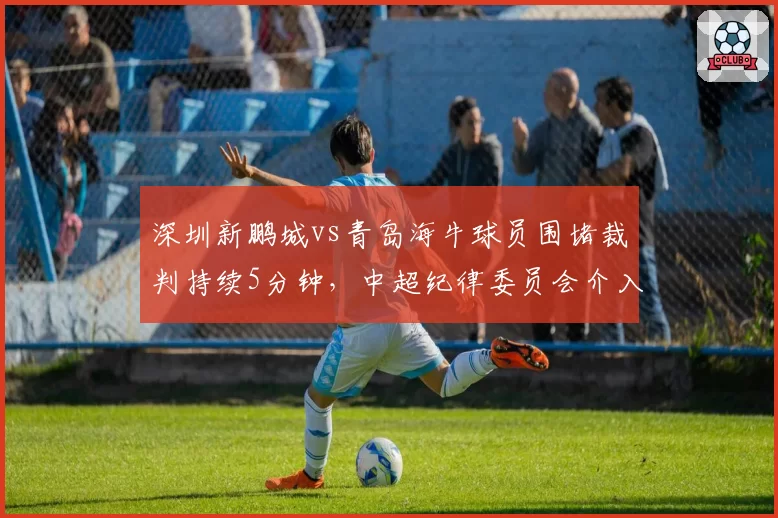 深圳新鹏城vs青岛海牛球员围堵裁判持续5分钟，中超纪律委员会介入调查